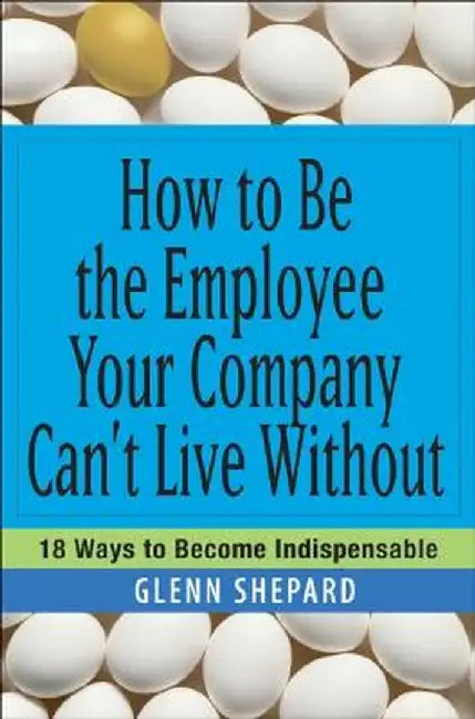 How to Be the Employee Your Company Can't Live Without: 18 Ways to Become Indispensable by Glenn Shepard