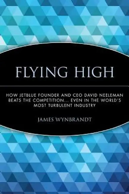Flying High: How Jetblue Founder and CEO David Neeleman Beats the Competition... Even in the World's Most Turbulent Industry by James Wynbrandt