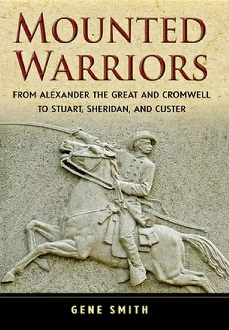 Mounted Warriors: From Alexander the Great and Cromwell to Stuart, Sheridan, and Custer by Gene Smith