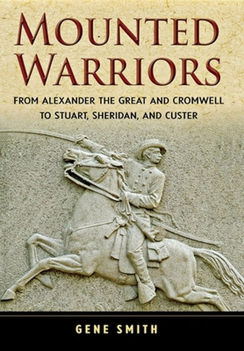 Mounted Warriors: From Alexander the Great and Cromwell to Stuart, Sheridan, and Custer by Gene Smith