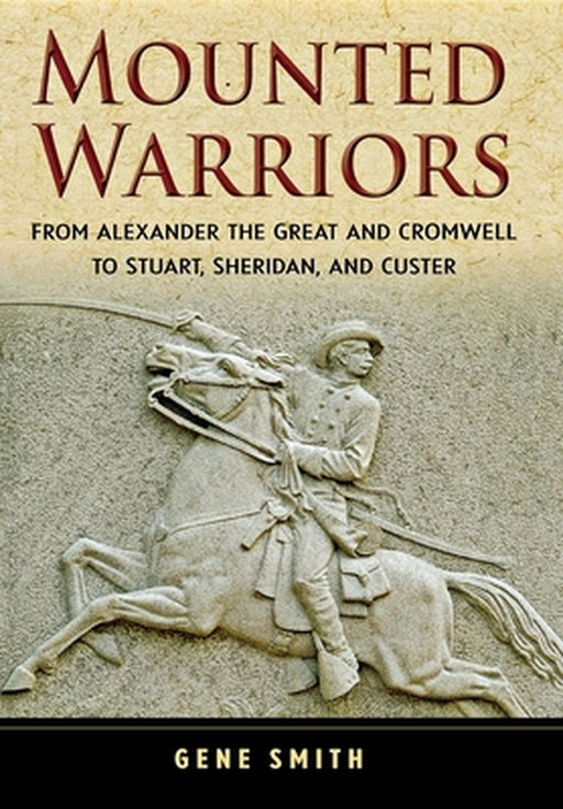 Mounted Warriors: From Alexander the Great and Cromwell to Stuart, Sheridan, and Custer by Gene Smith