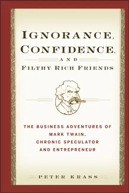 Ignorance, Confidence, and Filthy Rich Friends: The Business Adventures of Mark Twain, Chronic Speculator and Entrepreneur by Peter Krass