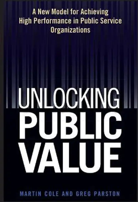 Unlocking Public Value: A New Model for Achieving High Performance in Public Service Organizations by Martin Cole