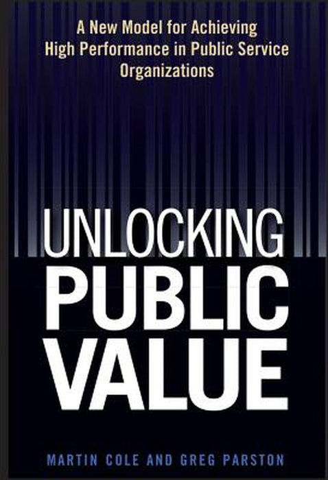 Unlocking Public Value: A New Model for Achieving High Performance in Public Service Organizations by Martin Cole