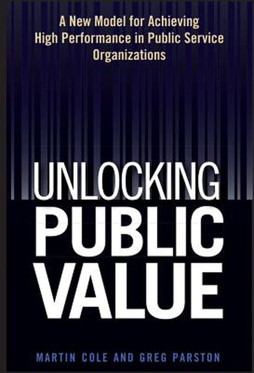 Unlocking Public Value: A New Model for Achieving High Performance in Public Service Organizations by Martin Cole