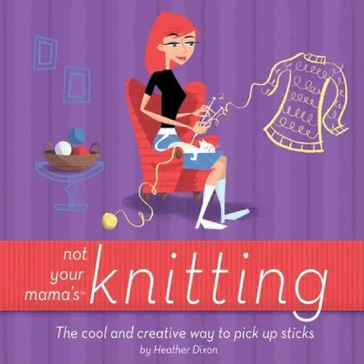 Not Your Mama's Knitting: The Cool and Creative Way to Pick Up Sticks by Heather Dixon