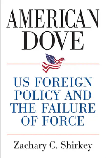 American Dove: Us Foreign Policy and the Failure of Force by Zachary Shirkey