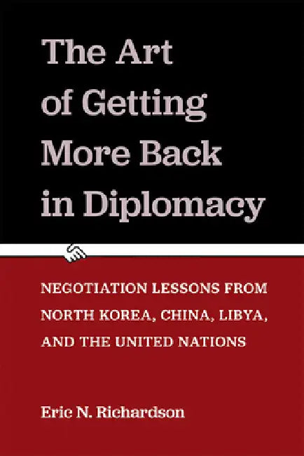 The Art of Getting More Back in Diplomacy: Negotiation Lessons from North Korea, China, Libya, and the United Nations by Eric N. Richardson