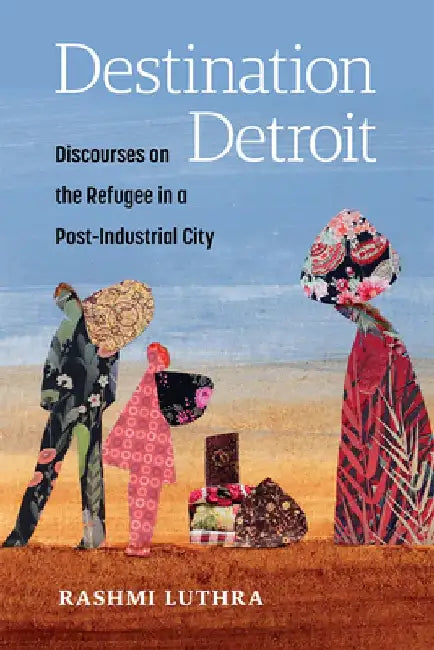 Destination Detroit: Discourses on the Refugee in a Post-Industrial City by Rashmi Luthra