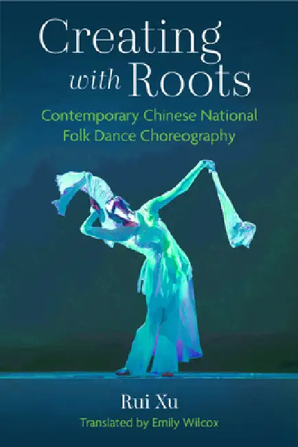 Creating with Roots: Contemporary Chinese National Folk Dance Choreography by Rui Xu, Emily Wilcox