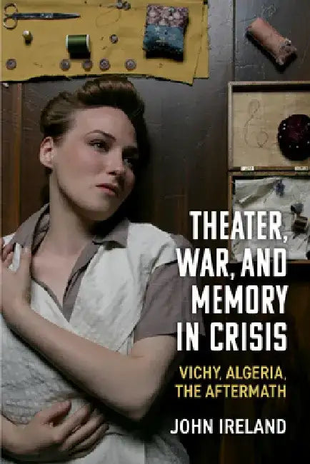 Theater, War, and Memory in Crisis: Vichy, Algeria, the Aftermath by John Ireland