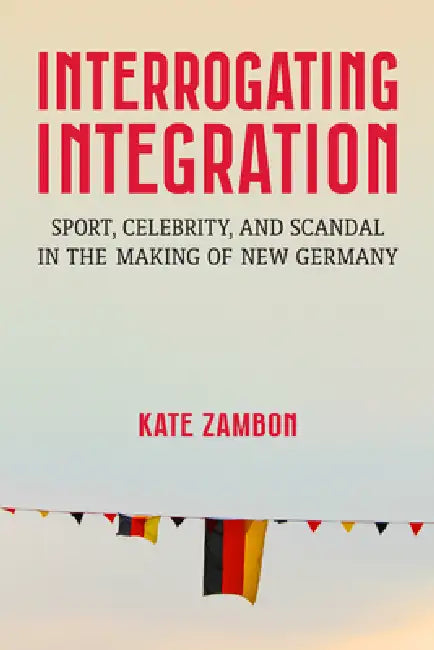 Interrogating Integration: Sport, Celebrity, and Scandal in the Making of New Germany by Kate Zambon