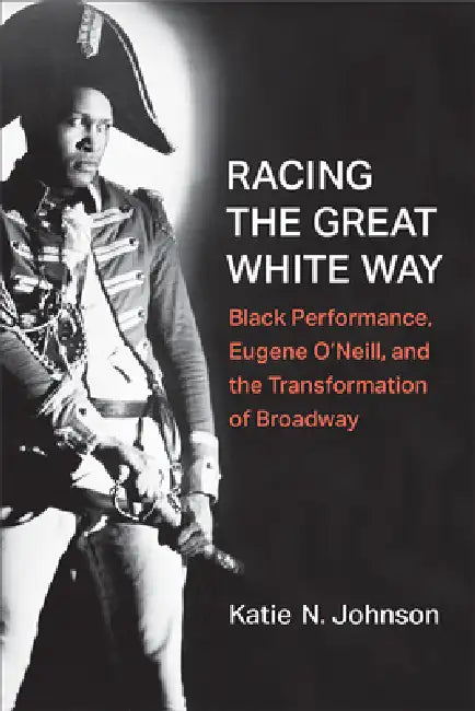 Racing the Great White Way: Black Performance, Eugene O'Neill, and the Transformation of Broadway by Katie N. Johnson