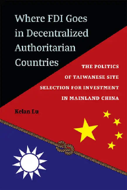 Where FDI Goes in Decentralized Authoritarian Countries: The Politics of Taiwanese Site Selection for Investment in Mainland China by Kelan Lu