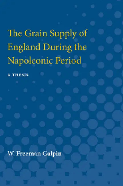 Grain Supply of England During the Napoleonic Period: A Thesis by W. Freeman Galpin, W. Galpin