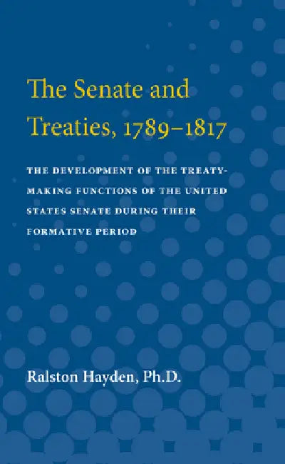 Senate and Treaties, 1789-1817: The Development of the Treaty-Making Functions of the United States Senate During Their Formative Period by Ralston Hayden