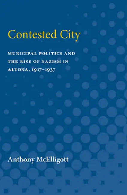 Contested City: Municipal Politics and the Rise of Nazism in Altona, 1917-1937 by Anthony Patrick McElligott