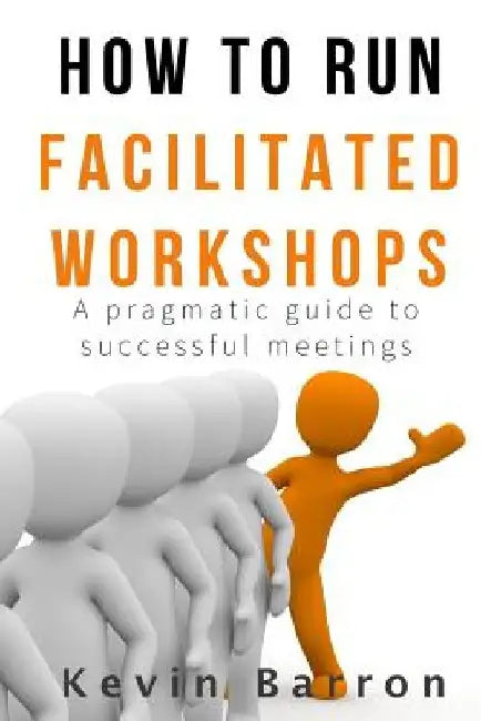 How To Run Facilitated Workshops: A Pragmatic Guide To Successful Meetings by Kevin Barron