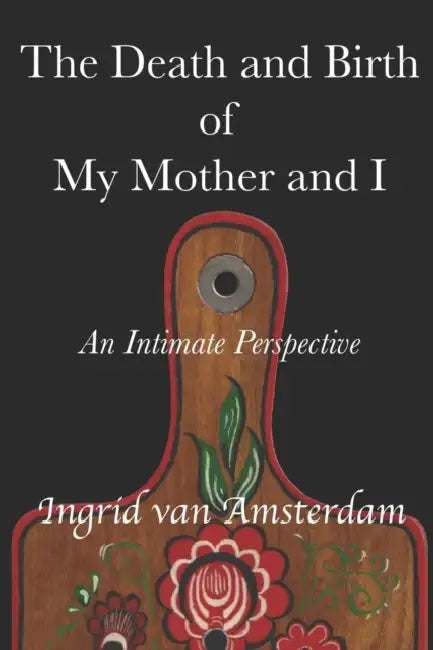 The Death and Birth of My Mother and I: An Intimate Perspective by Ingrid Van Amsterdam