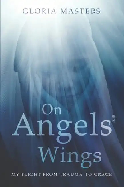 On Angels' Wings: My flight from trauma to grace by Gloria Masters