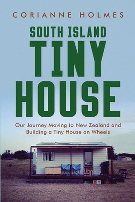 South Island Tiny House: Our Journey Moving to New Zealand and Building a Tiny House on Wheels by Corianne Holmes