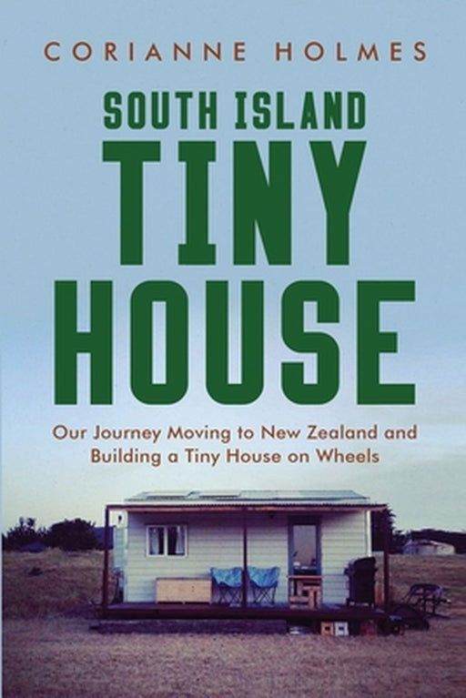 South Island Tiny House: Our Journey Moving to New Zealand and Building a Tiny House on Wheels by Corianne Holmes