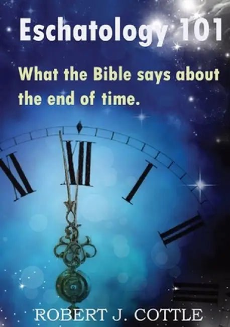 Eschatology 101: What the Bible says about the end of time by Robert J. Cottle