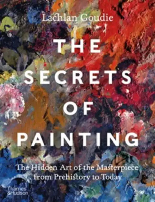 The Secrets of Painting: The Hidden Art of the Masterpiece from Prehistory to Today by Lachlan Goudie