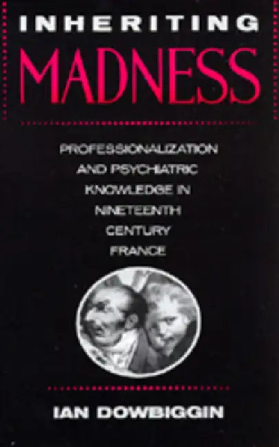 Inheriting Madness: Professionalization and Psychiatric Knowledge in Nineteenth-Century France Volume 4 by Ian Dowbiggin
