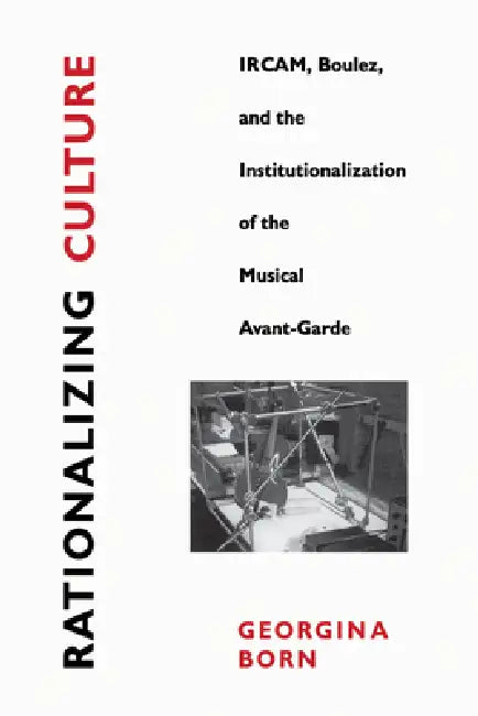 Rationalizing Culture: Ircam, Boulez, and the Institutionalization of the Musical Avant-Garde by Georgina Born
