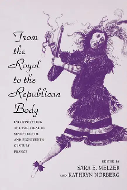 From the Royal to the Republican Body: Incorporating the Political in Seventeenth- And Eighteenth-Century France by Sara E. Melzer, Kathryn Norberg
