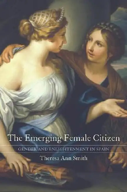The Emerging Female Citizen: Gender and Enlightenment in Spain Volume 53 by Theresa Ann Smith