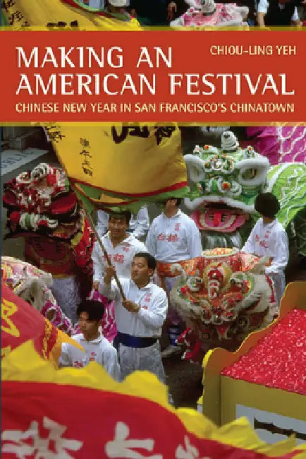 Making an American Festival: Chinese New Year in San Francisco's Chinatown by Chiou-Ling Yeh