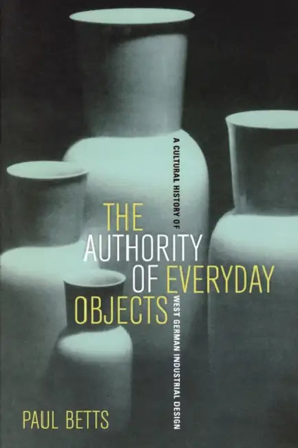 The Authority of Everyday Objects: A Cultural History of West German Industrial Design Volume 34 by Paul Betts