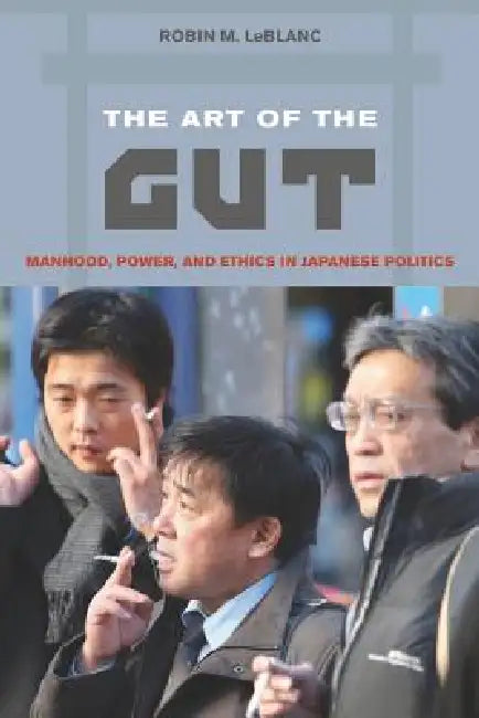 The Art of the Gut: Manhood, Power, and Ethics in Japanese Politics by Robin M. LeBlanc