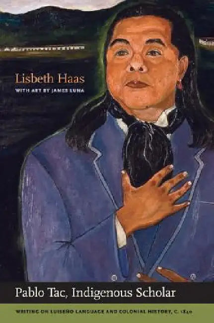Pablo Tac, Indigenous Scholar: Writing on Luiseño Language and Colonial History, C.1840 by Pablo Tac, Lisbeth Haas, James Luna