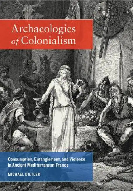 Archaeologies of Colonialism: Consumption, Entanglement, and Violence in Ancient Mediterranean France by Michael Dietler