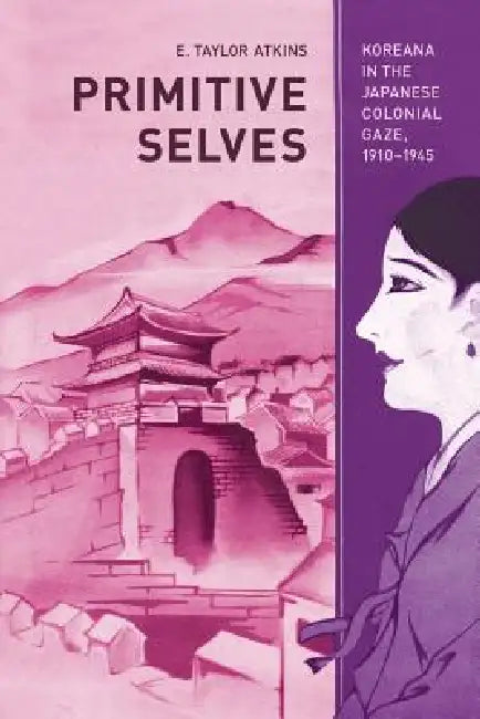 Primitive Selves: Koreana in the Japanese Colonial Gaze, 1910-1945 Volume 5 by E. Taylor Atkins