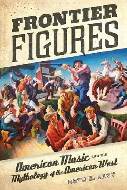 Frontier Figures: American Music and the Mythology of the American West Volume 14 by Beth E. Levy
