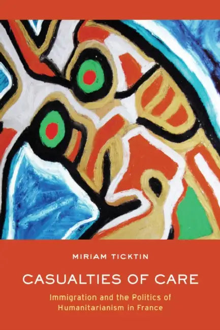 Casualties of Care: Immigration and the Politics of Humanitarianism in France by Miriam I. Ticktin