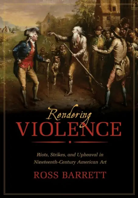 Rendering Violence: Riots, Strikes, and Upheaval in Nineteenth-Century American Art by Ross Barrett
