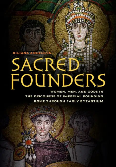 Sacred Founders: Women, Men, and Gods in the Discourse of Imperial Founding, Rome Through Early Byzantium by Diliana N. Angelova
