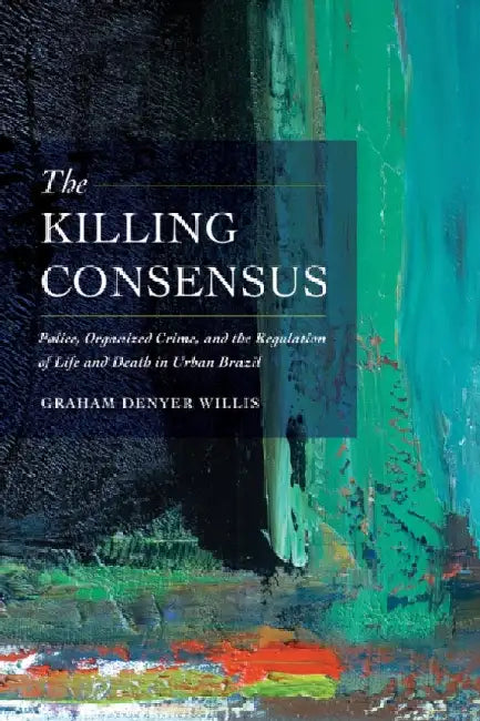 The Killing Consensus: Police, Organized Crime, and the Regulation of Life and Death in Urban Brazil by Willis, Graham Denyer
