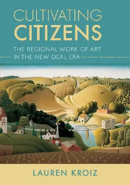 Cultivating Citizens: The Regional Work of Art in the New Deal Era by Lauren Kroiz