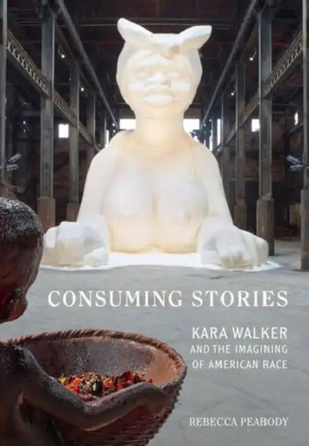Consuming Stories: Kara Walker and the Imagining of American Race by Rebecca Peabody