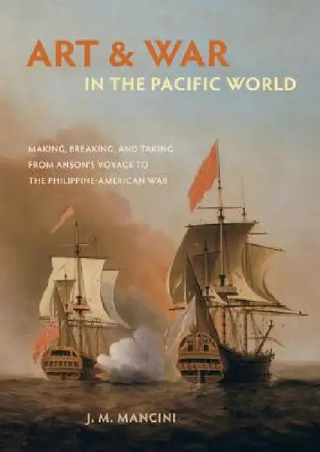 Art and War in the Pacific World: Making, Breaking, and Taking from Anson's Voyage to the Philippine-American War by J. M. Mancini