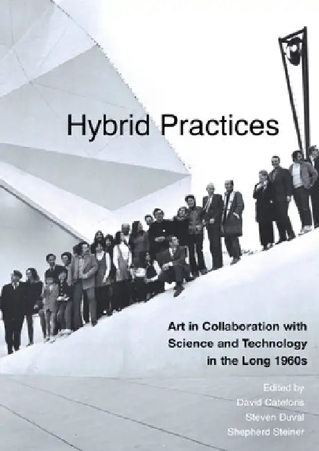 Hybrid Practices: Art in Collaboration with Science and Technology in the Long 1960s by David Cateforis