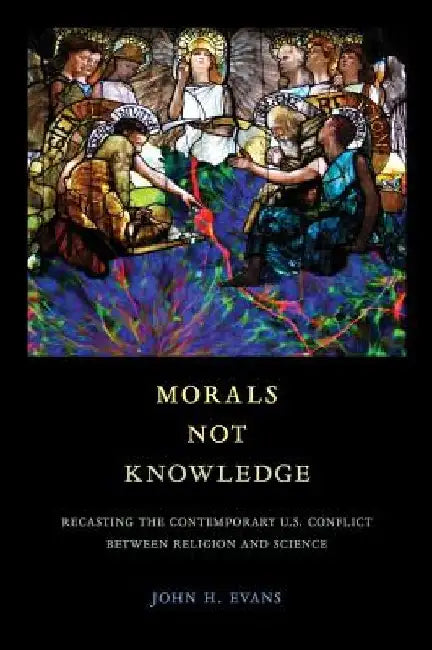 Morals Not Knowledge: Recasting the Contemporary U.S. Conflict between Religion and Science by John H. Evans