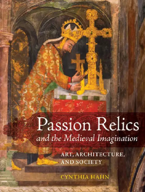 Passion Relics and the Medieval Imagination: Art, Architecture, and Society by Cynthia Hahn
