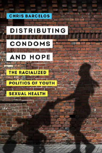 Distributing Condoms and Hope: The Racialized Politics of Youth Sexual Health Volume 3 by Chris Barcelos